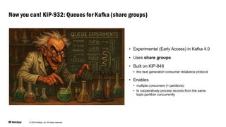 © 2025 NetApp, Inc. All rights reserved.
• Experimental (Early Access) in Kafka 4.0
• Uses share groups
• Built on KIP-848
• the next generation consumer rebalance protocol
• Enables
• multiple consumers (> partitions)
• to cooperatively process records from the same
topic-partition concurrently
Now you can! KIP-932: Queues for Kafka (share groups)
 