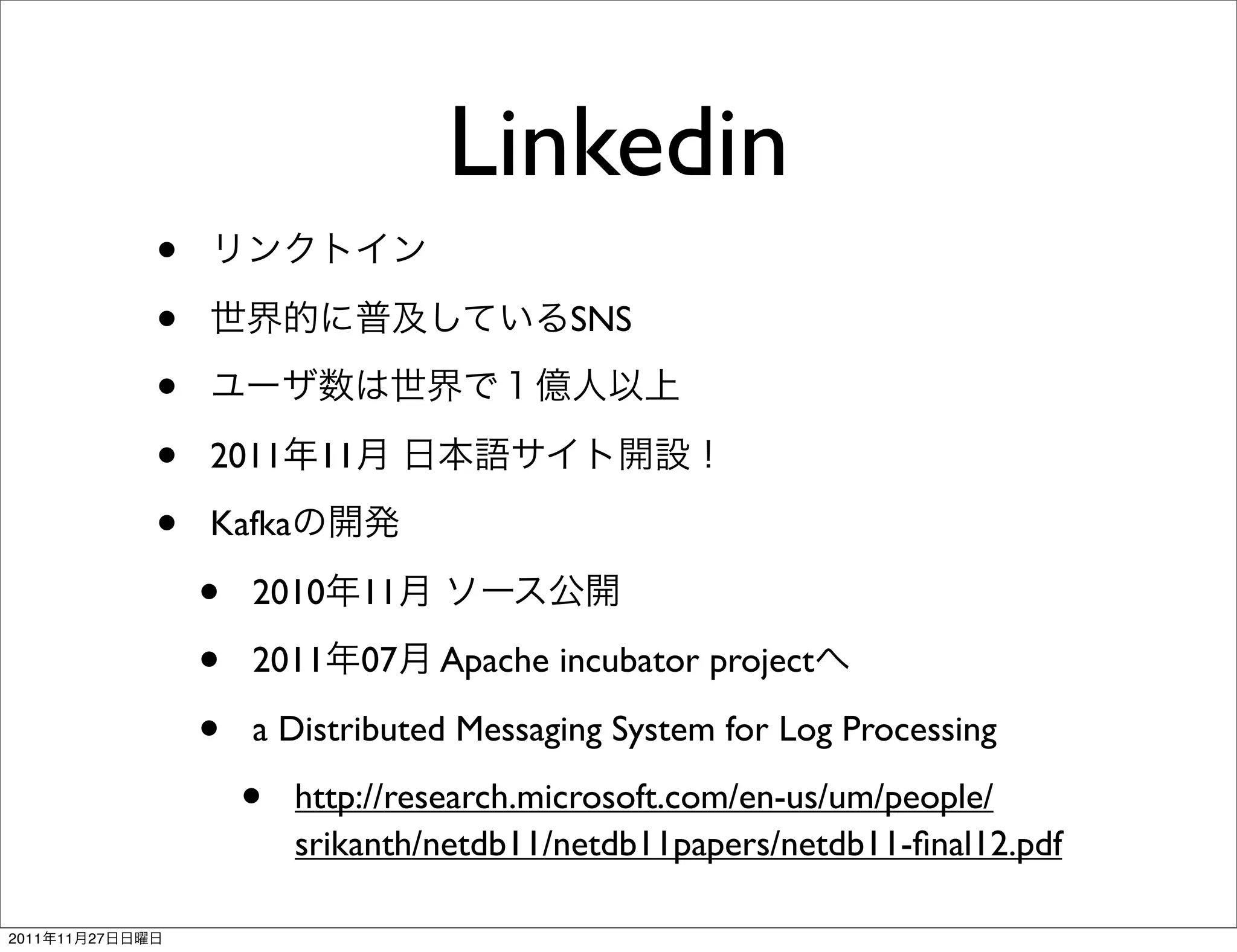 Linkedin
                 •
                 •                              SNS

                 •
                 •   2011     11

                 •   Kafka

                     •   2010      11

                     •   2011      07   Apache incubator project

                     •   a Distributed Messaging System for Log Processing

                         •   http://research.microsoft.com/en-us/um/people/
                             srikanth/netdb11/netdb11papers/netdb11-ﬁnal12.pdf

2011   11   27
 