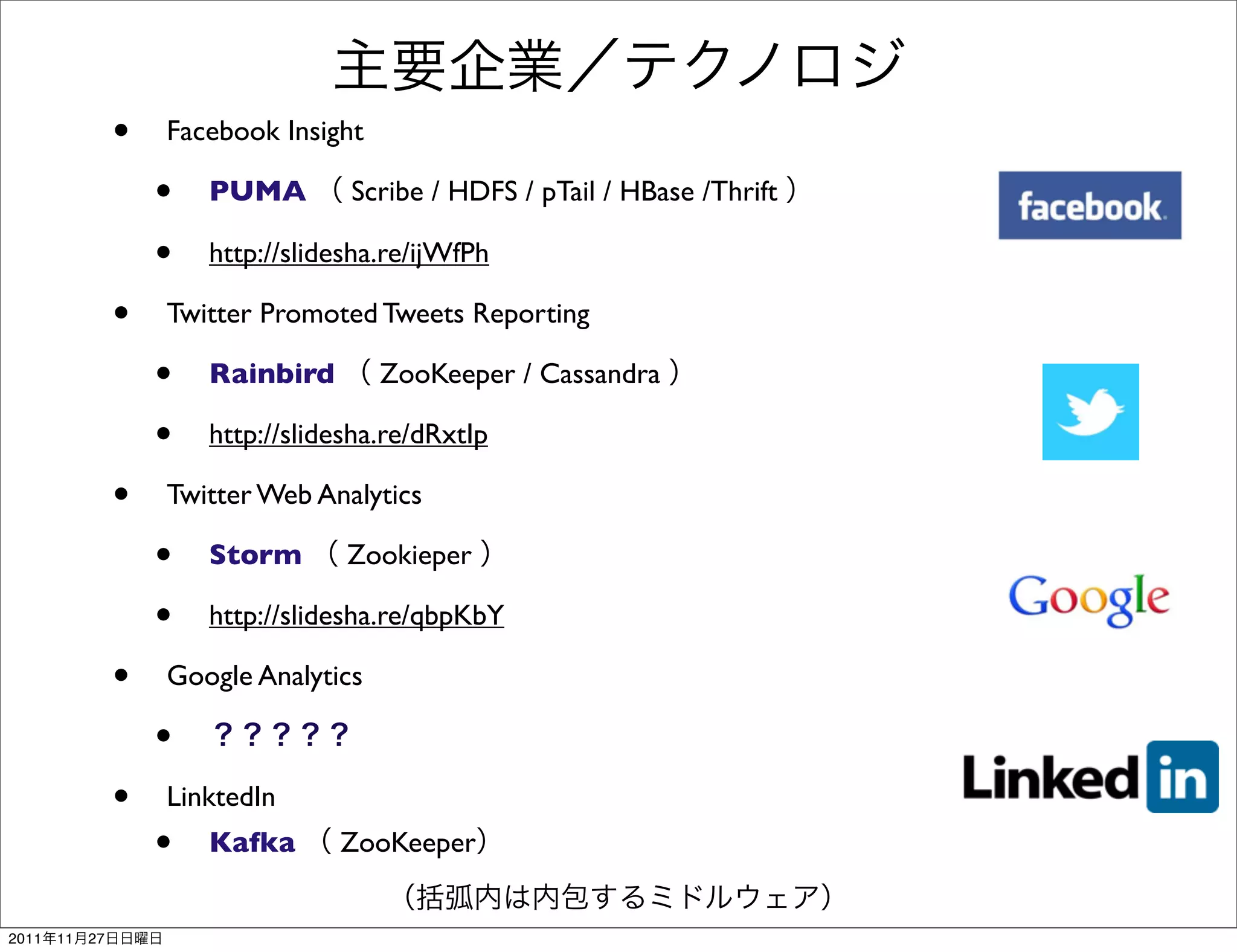 •   Facebook Insight

                     •   PUMA        Scribe / HDFS / pTail / HBase /Thrift

                     •   http://slidesha.re/ijWfPh

                 •   Twitter Promoted Tweets Reporting

                     •   Rainbird       ZooKeeper / Cassandra

                     •   http://slidesha.re/dRxtIp

                 •   Twitter Web Analytics

                     •   Storm       Zookieper

                     •   http://slidesha.re/qbpKbY

                 •   Google Analytics

                     •
                 •   LinktedIn
                     •   Kafka      ZooKeeper


2011   11   27
 