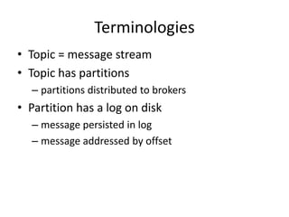 Terminologies
• Topic = message stream
• Topic has partitions
  – partitions distributed to brokers
• Partition has a log on disk
  – message persisted in log
  – message addressed by offset
 