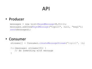 API
• Producer
  messages = new List<KeyedMessage<K,V>>();
  messages.add(newKeyedMessage(“topic1”, null, “msg1”);
  send(messages);



• Consumer
  streams[] = Consumer.createMessageStream(“topic1”, 1);

  for(message: streams[0]) {
     // do something with message
  }
 
