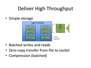 Deliver High Throughput
• Simple storage
                    logs in broker
                                                     msg-1
                                                     msg-2
             topic1:part1      topic2:part1          msg-3
                                                     msg-4   index
             segment-1          segment-1            msg-5
                                                      …
                                                      …
             segment-2          segment-2            msg-n



                                              read()
             segment-n          segment-n
                                              append()



• Batched writes and reads
• Zero-copy transfer from file to socket
• Compression (batched)
 