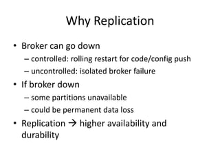 Why Replication
• Broker can go down
  – controlled: rolling restart for code/config push
  – uncontrolled: isolated broker failure
• If broker down
  – some partitions unavailable
  – could be permanent data loss
• Replication  higher availability and
  durability
 