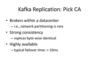 Kafka Replication: Pick CA
• Brokers within a datacenter
  – i.e., network partitioning is rare
• Strong consistency
  – replicas byte-wise identical
• Highly available
  – typical failover time: < 10ms
 