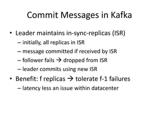 Commit Messages in Kafka
• Leader maintains in-sync-replicas (ISR)
  – initially, all replicas in ISR
  – message committed if received by ISR
  – follower fails  dropped from ISR
  – leader commits using new ISR
• Benefit: f replicas  tolerate f-1 failures
  – latency less an issue within datacenter
 