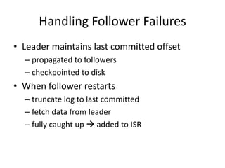 Handling Follower Failures
• Leader maintains last committed offset
  – propagated to followers
  – checkpointed to disk
• When follower restarts
  – truncate log to last committed
  – fetch data from leader
  – fully caught up  added to ISR
 