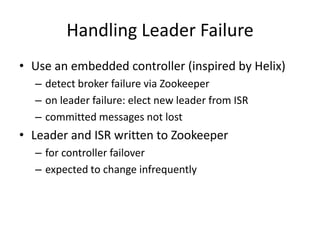 Handling Leader Failure
• Use an embedded controller (inspired by Helix)
  – detect broker failure via Zookeeper
  – on leader failure: elect new leader from ISR
  – committed messages not lost
• Leader and ISR written to Zookeeper
  – for controller failover
  – expected to change infrequently
 