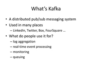 What’s Kafka
• A distributed pub/sub messaging system
• Used in many places
  – LinkedIn, Twitter, Box, FourSquare …
• What do people use it for?
  – log aggregation
  – real-time event processing
  – monitoring
  – queuing
 