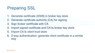 Preparing SSL
1.  Generate certificate (X509) in broker key store
2.  Generate certificate authority (CA) for signing
3.  Sign broker certificate with CA
4.  Import signed certificate and CA to broker key store
5.  Import CA to client trust store
6.  2-way authentication: generate client certificate in a similar
way
 