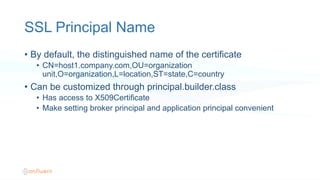 SSL Principal Name
•  By default, the distinguished name of the certificate
•  CN=host1.company.com,OU=organization
unit,O=organization,L=location,ST=state,C=country
•  Can be customized through principal.builder.class
•  Has access to X509Certificate
•  Make setting broker principal and application principal convenient
 