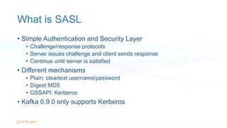What is SASL
•  Simple Authentication and Security Layer
•  Challenge/response protocols
•  Server issues challenge and client sends response
•  Continue until server is satisfied
•  Different mechanisms
•  Plain: cleartext username/password
•  Digest MD5
•  GSSAPI: Kerberos
•  Kafka 0.9.0 only supports Kerberos
 