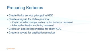 Preparing Kerberos
•  Create Kafka service principal in KDC
•  Create a keytab for Kafka principal
•  Keytab includes principal and encrypted Kerberos password
•  Allow authentication w/o typing password
•  Create an application principal for client KDC
•  Create a keytab for application principal
 