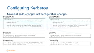 Configuring Kerberos
KafkaServer {
com.sun.security.auth.module.Krb5LoginModule required
useKeyTab=true
storeKey=true
keyTab="/etc/security/keytabs/kafka_server.keytab"
principal="kafka/kafka1.hostname.com@EXAMPLE.COM";
};
Broker	
  JAAS	
  ﬁle	
  
-Djava.security.auth.login.config=/etc/kafka/
kafka_server_jaas.conf
security.inter.broker.protocol=SASL_PLAINTEXT(SASL_SSL)
sasl.kerberos.service.name=kafka
Broker	
  JVM	
  
Broker	
  conﬁg	
  
•  No client code change; just configuration change.
KafkaClient {
com.sun.security.auth.module.Krb5LoginModule required
useKeyTab=true
storeKey=true
keyTab="/etc/security/keytabs/kafka_client.keytab"
principal="kafka-client-1@EXAMPLE.COM";
};
Client	
  JAAS	
  ﬁle	
  
-Djava.security.auth.login.config=/etc/kafka/
kafka_client_jaas.conf
security.protocol=SASL_PLAINTEXT(SASL_SSL)
sasl.kerberos.service.name=kafka
ClientJVM	
  
Client	
  conﬁg	
  
 