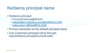 Kerberos principal name
•  Kerberos principal
•  Primary[/Instance]@REALM
•  kafka/kafka1.hostname.com@EXAMPLE.COM
•  kafka-client-1@EXAMPLE.COM
•  Primary extracted as the default principal name
•  Can customize principal name through
sasl.kerberos.principal.to.local.rules
 