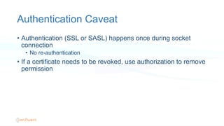 Authentication Caveat
•  Authentication (SSL or SASL) happens once during socket
connection
•  No re-authentication
•  If a certificate needs to be revoked, use authorization to remove
permission
 