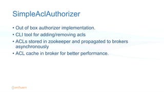 SimpleAclAuthorizer
•  Out of box authorizer implementation.
•  CLI tool for adding/removing acls
•  ACLs stored in zookeeper and propagated to brokers
asynchronously
•  ACL cache in broker for better performance.
 
