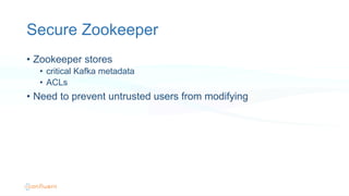 Secure Zookeeper
•  Zookeeper stores
•  critical Kafka metadata
•  ACLs
•  Need to prevent untrusted users from modifying
 