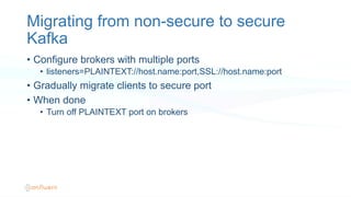 Migrating from non-secure to secure
Kafka
•  Configure brokers with multiple ports
•  listeners=PLAINTEXT://host.name:port,SSL://host.name:port
•  Gradually migrate clients to secure port
•  When done
•  Turn off PLAINTEXT port on brokers
 
