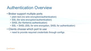 Authentication Overview
•  Broker support multiple ports
•  plain text (no wire encryption/authentication)
•  SSL (for wire encryption/authentication)
•  SASL (for Kerberos authentication)
•  SSL + SASL (SSL for wire encryption, SASL for authentication)
•  Clients choose which port to use
•  need to provide required credentials through configs
 