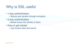 Why is SSL useful
•  1-way authentication
•  Secure wire transfer through encryption
•  2-way authentication
•  Broker knows the identity of client
•  Easy to get started
•  Just involve client and server
 