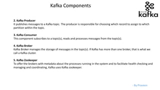 - By Praveen
2. Kafka Producer
It publishes messages to a Kafka topic. The producer is responsible for choosing which record to assign to which
partition within the topic.
3. Kafka Consumer
This component subscribes to a topic(s), reads and processes messages from the topic(s).
4. Kafka Broker
Kafka Broker manages the storage of messages in the topic(s). If Kafka has more than one broker, that is what we
call a Kafka cluster.
5. Kafka Zookeeper
To offer the brokers with metadata about the processes running in the system and to facilitate health checking and
managing and coordinating, Kafka uses Kafka zookeeper.
Kafka Components
 