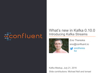 1
What’s new in Kafka 0.10.0
Introducing Kafka Streams
Eno Thereska
eno@confluent.io
Kafka Meetup, July 21, 2016
Slide contributions: Michael Noll and Ismael
enotheres
ka
 
