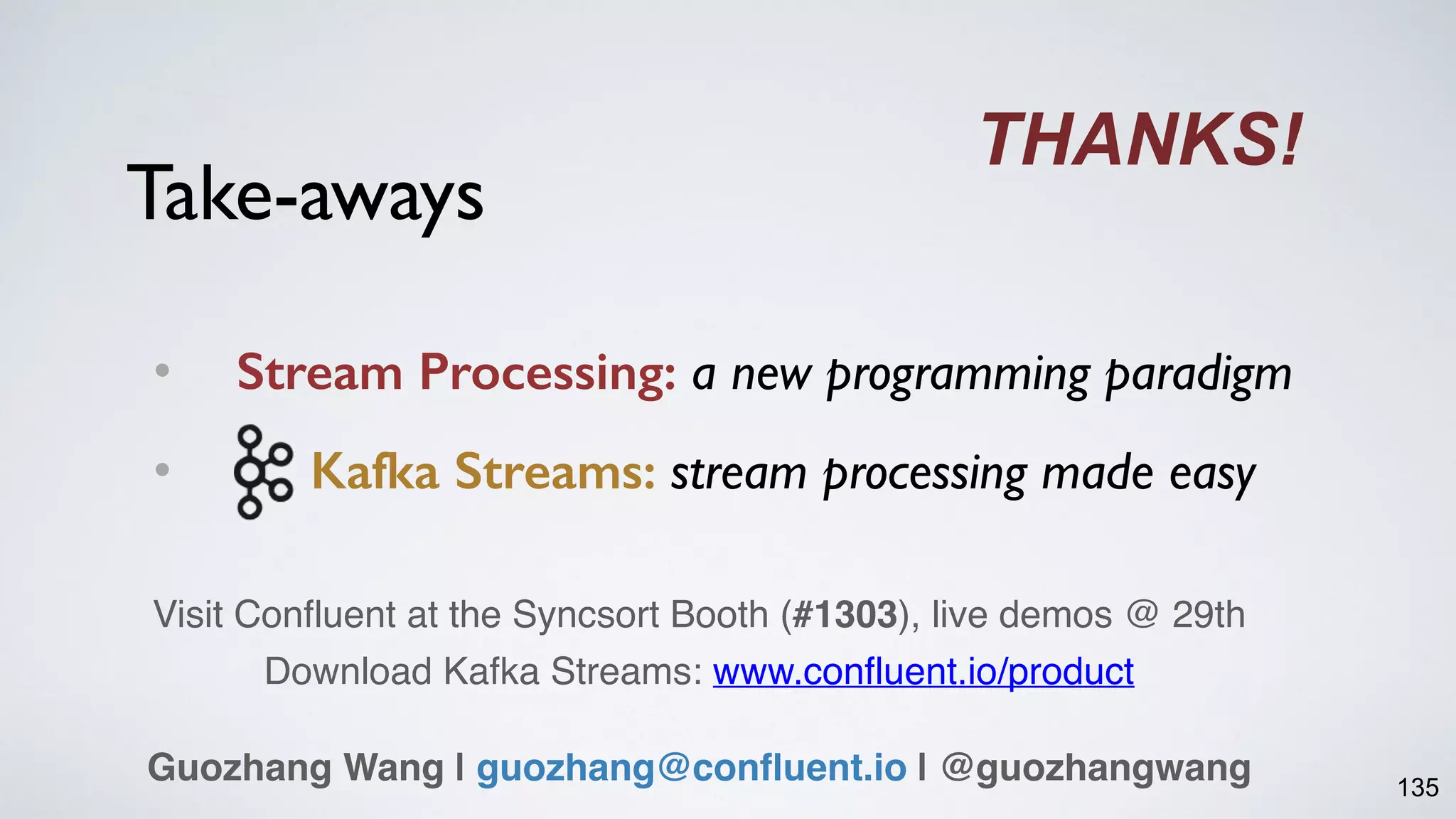 Take-aways
• Stream Processing: a new programming paradigm
• Kafka Streams: stream processing made easy
135
THANKS!
Guozhang Wang | guozhang@confluent.io | @guozhangwang
Visit Confluent at the Syncsort Booth (#1303), live demos @ 29th
Download Kafka Streams: www.confluent.io/product
 