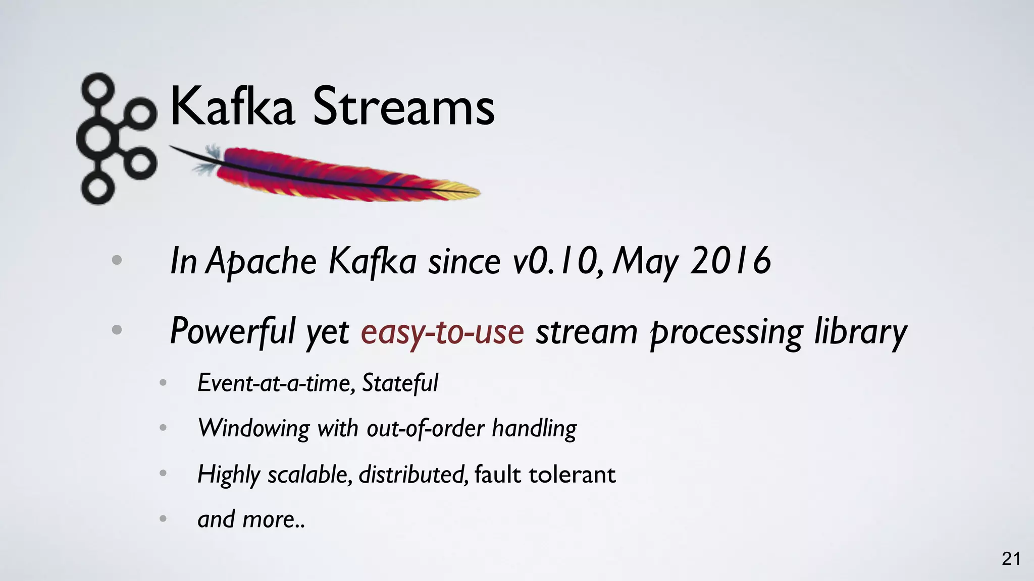 Kafka Streams
• In Apache Kafka since v0.10, May 2016
• Powerful yet easy-to-use stream processing library
• Event-at-a-time, Stateful
• Windowing with out-of-order handling
• Highly scalable, distributed, fault tolerant
• and more..
21
 
