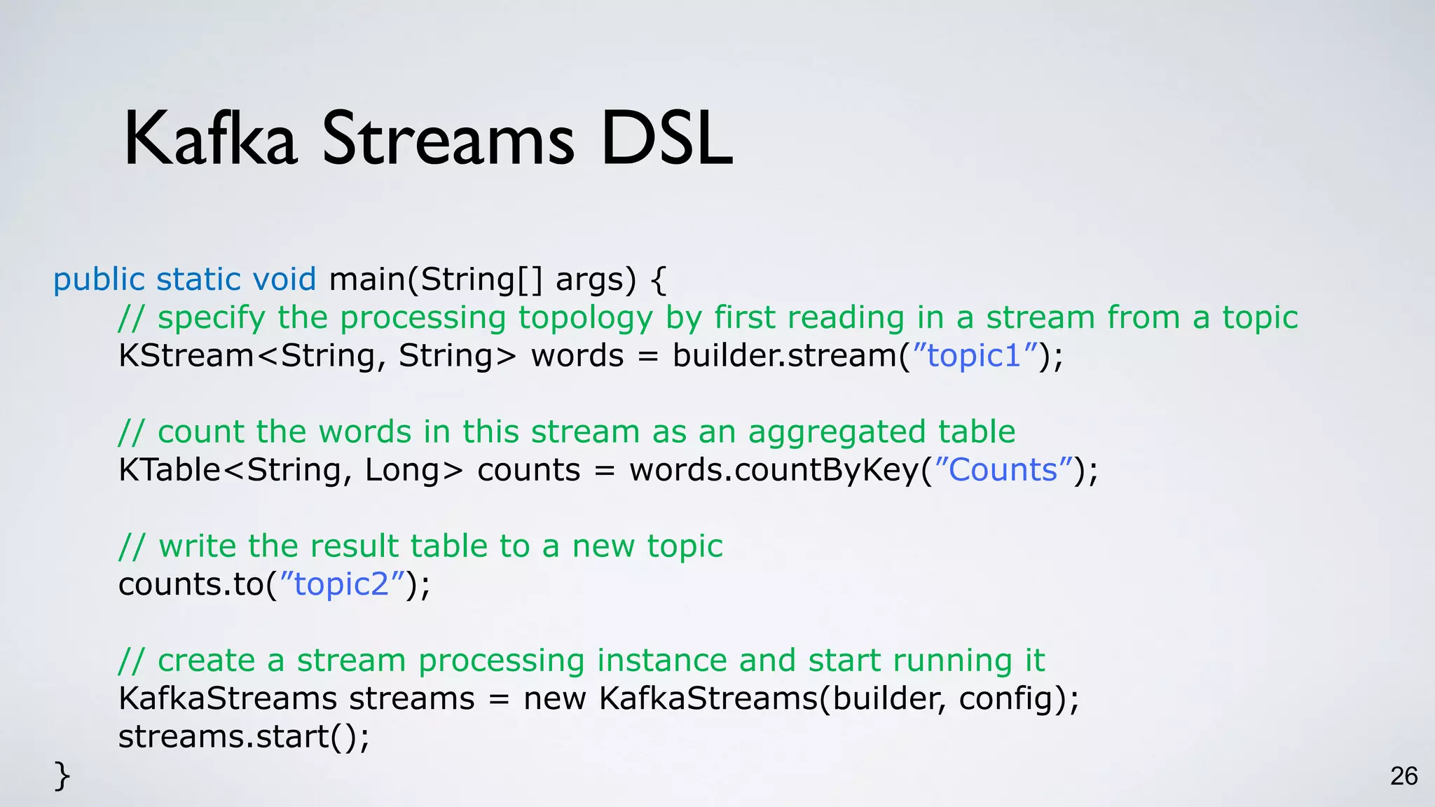 Kafka Streams DSL
26
public static void main(String[] args) {
// specify the processing topology by first reading in a stream from a topic
KStream<String, String> words = builder.stream(”topic1”);
// count the words in this stream as an aggregated table
KTable<String, Long> counts = words.countByKey(”Counts”);
// write the result table to a new topic
counts.to(”topic2”);
// create a stream processing instance and start running it
KafkaStreams streams = new KafkaStreams(builder, config);
streams.start();
}
 