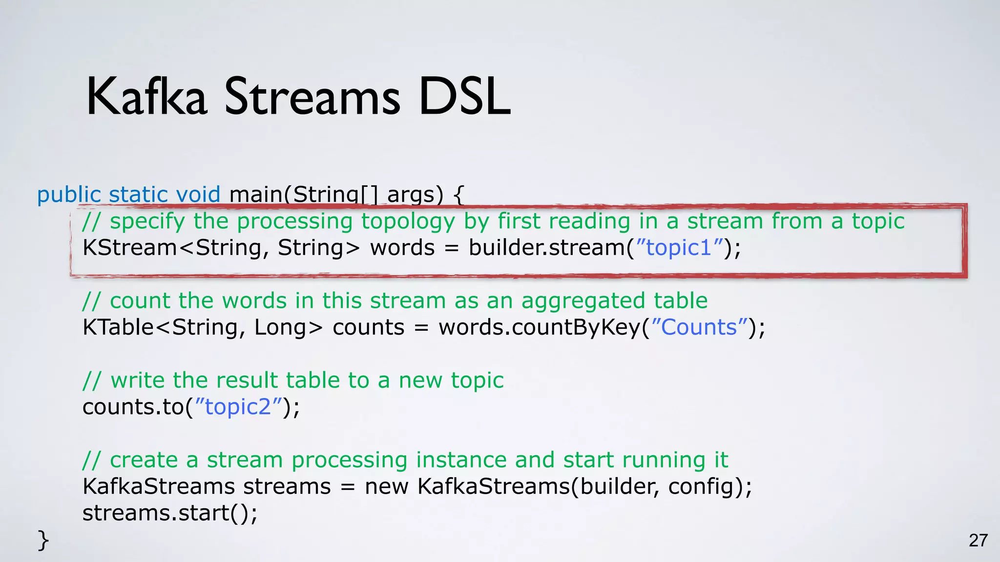 Kafka Streams DSL
27
public static void main(String[] args) {
// specify the processing topology by first reading in a stream from a topic
KStream<String, String> words = builder.stream(”topic1”);
// count the words in this stream as an aggregated table
KTable<String, Long> counts = words.countByKey(”Counts”);
// write the result table to a new topic
counts.to(”topic2”);
// create a stream processing instance and start running it
KafkaStreams streams = new KafkaStreams(builder, config);
streams.start();
}
 