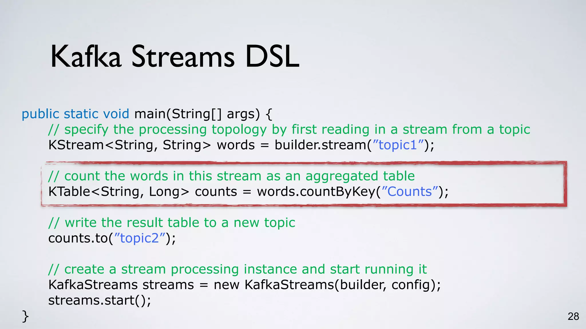 Kafka Streams DSL
28
public static void main(String[] args) {
// specify the processing topology by first reading in a stream from a topic
KStream<String, String> words = builder.stream(”topic1”);
// count the words in this stream as an aggregated table
KTable<String, Long> counts = words.countByKey(”Counts”);
// write the result table to a new topic
counts.to(”topic2”);
// create a stream processing instance and start running it
KafkaStreams streams = new KafkaStreams(builder, config);
streams.start();
}
 
