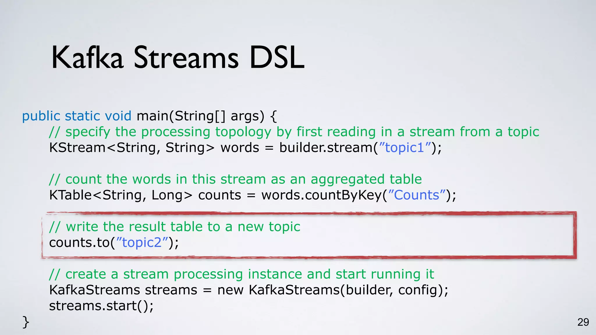Kafka Streams DSL
29
public static void main(String[] args) {
// specify the processing topology by first reading in a stream from a topic
KStream<String, String> words = builder.stream(”topic1”);
// count the words in this stream as an aggregated table
KTable<String, Long> counts = words.countByKey(”Counts”);
// write the result table to a new topic
counts.to(”topic2”);
// create a stream processing instance and start running it
KafkaStreams streams = new KafkaStreams(builder, config);
streams.start();
}
 