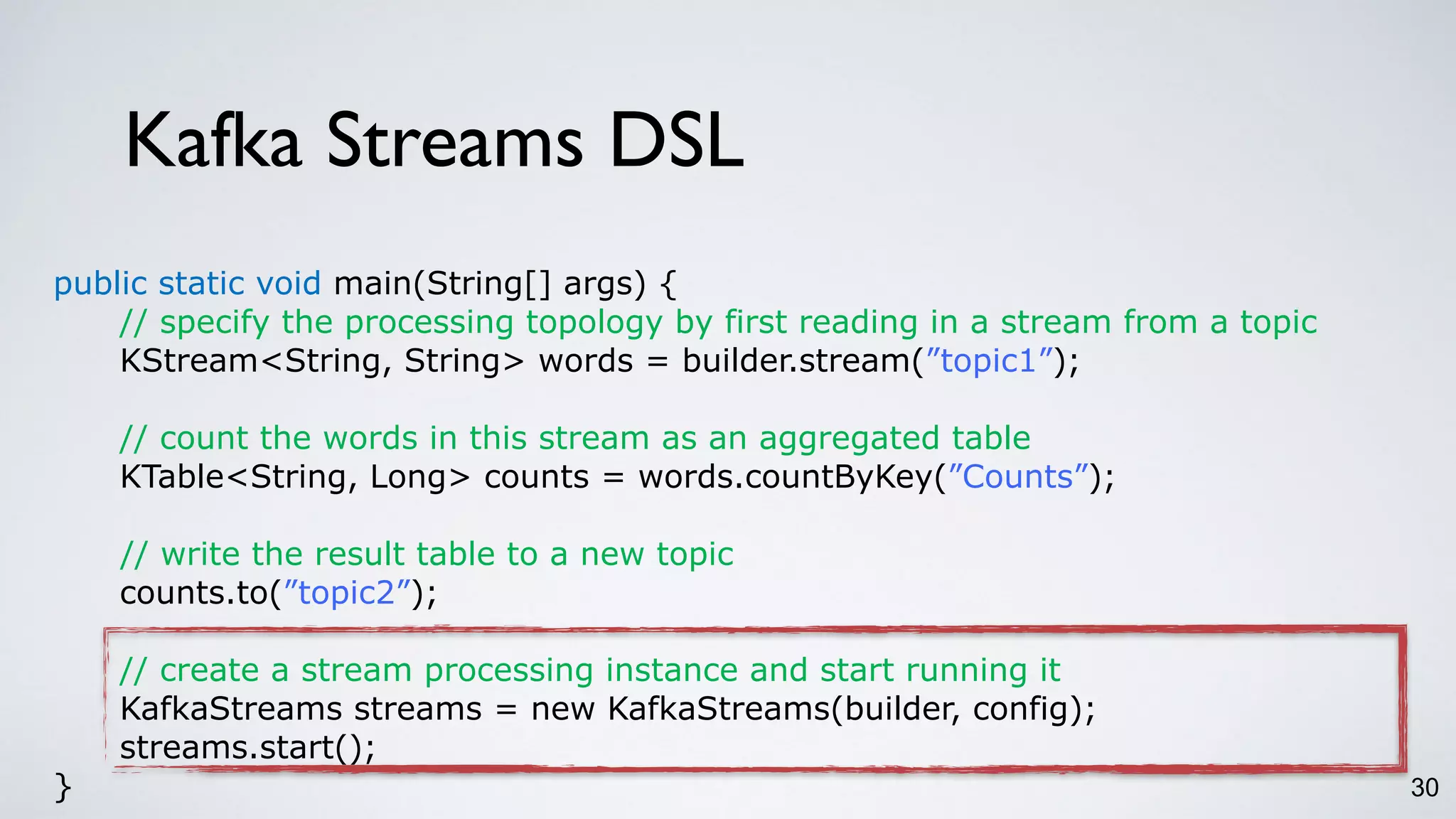 Kafka Streams DSL
30
public static void main(String[] args) {
// specify the processing topology by first reading in a stream from a topic
KStream<String, String> words = builder.stream(”topic1”);
// count the words in this stream as an aggregated table
KTable<String, Long> counts = words.countByKey(”Counts”);
// write the result table to a new topic
counts.to(”topic2”);
// create a stream processing instance and start running it
KafkaStreams streams = new KafkaStreams(builder, config);
streams.start();
}
 