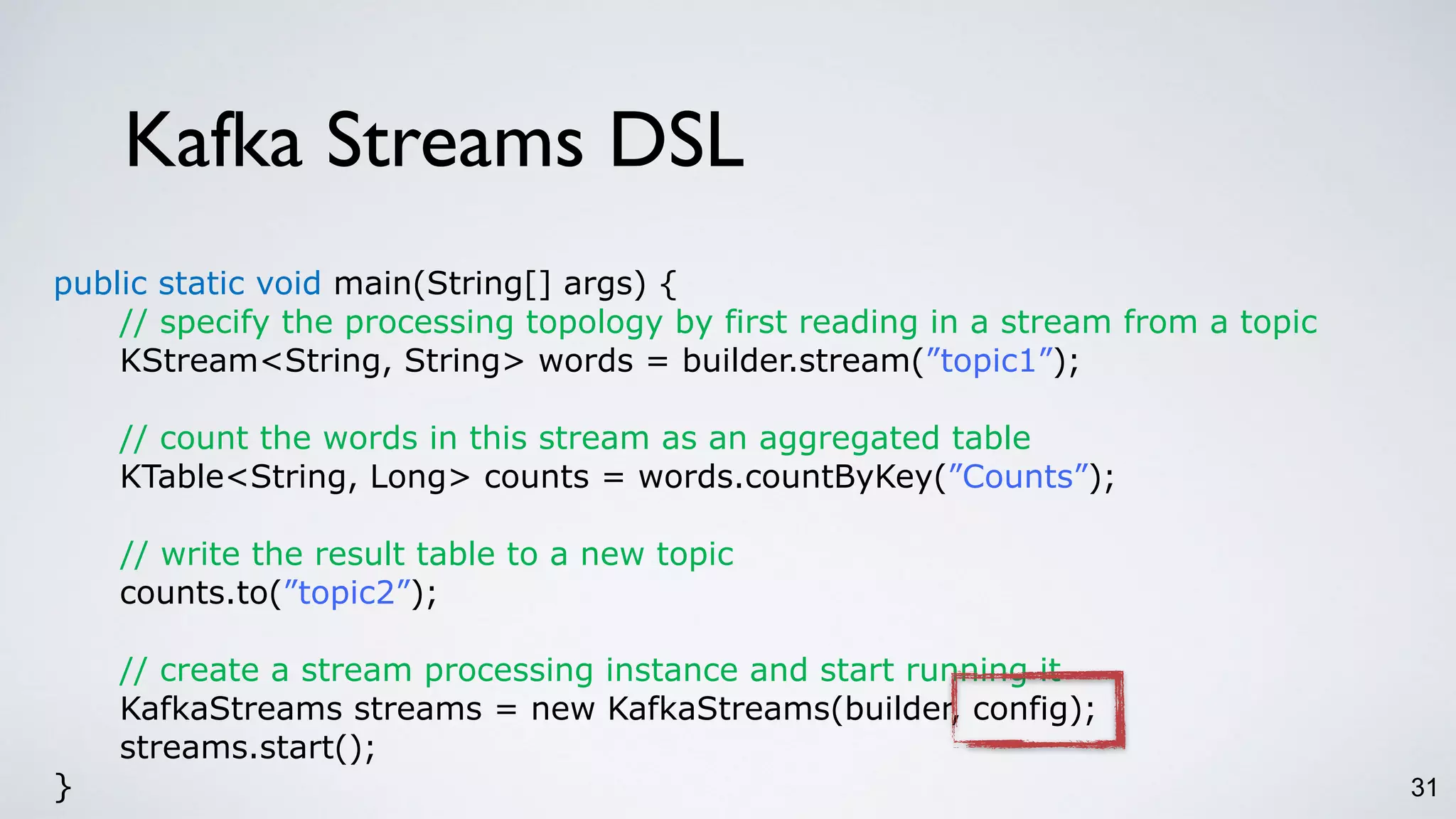 Kafka Streams DSL
31
public static void main(String[] args) {
// specify the processing topology by first reading in a stream from a topic
KStream<String, String> words = builder.stream(”topic1”);
// count the words in this stream as an aggregated table
KTable<String, Long> counts = words.countByKey(”Counts”);
// write the result table to a new topic
counts.to(”topic2”);
// create a stream processing instance and start running it
KafkaStreams streams = new KafkaStreams(builder, config);
streams.start();
}
 
