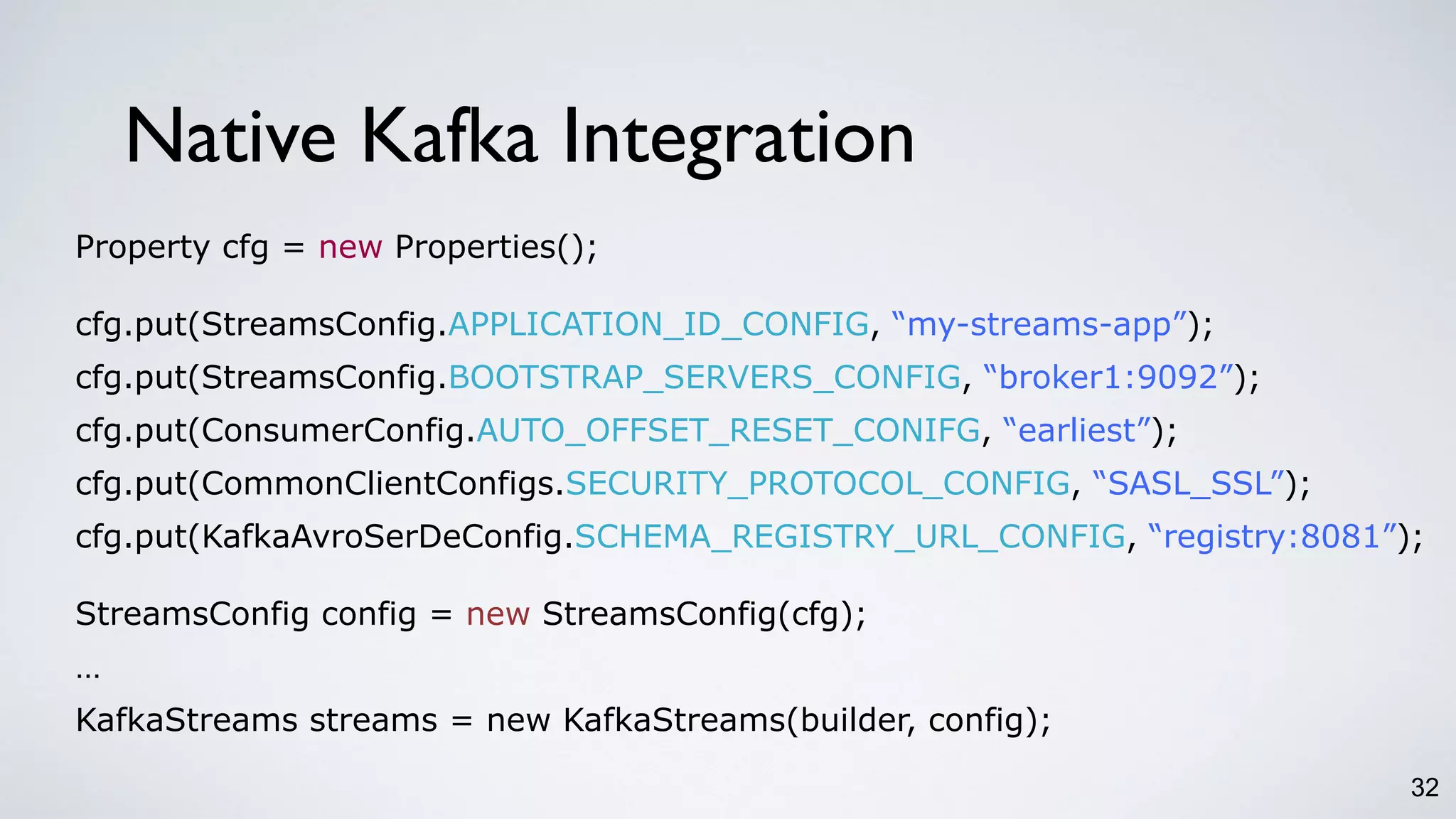 32
Native Kafka Integration
Property cfg = new Properties();
cfg.put(StreamsConfig.APPLICATION_ID_CONFIG, “my-streams-app”);
cfg.put(StreamsConfig.BOOTSTRAP_SERVERS_CONFIG, “broker1:9092”);
cfg.put(ConsumerConfig.AUTO_OFFSET_RESET_CONIFG, “earliest”);
cfg.put(CommonClientConfigs.SECURITY_PROTOCOL_CONFIG, “SASL_SSL”);
cfg.put(KafkaAvroSerDeConfig.SCHEMA_REGISTRY_URL_CONFIG, “registry:8081”);
StreamsConfig config = new StreamsConfig(cfg);
…
KafkaStreams streams = new KafkaStreams(builder, config);
 