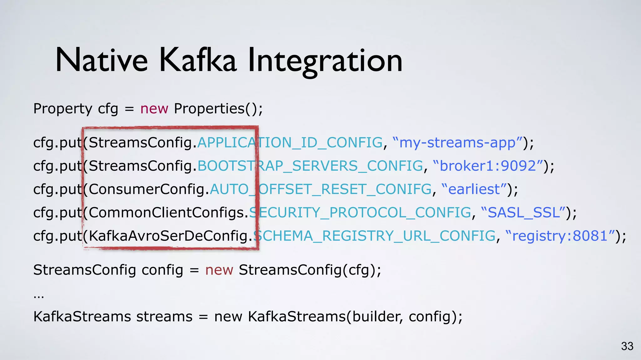 33
Property cfg = new Properties();
cfg.put(StreamsConfig.APPLICATION_ID_CONFIG, “my-streams-app”);
cfg.put(StreamsConfig.BOOTSTRAP_SERVERS_CONFIG, “broker1:9092”);
cfg.put(ConsumerConfig.AUTO_OFFSET_RESET_CONIFG, “earliest”);
cfg.put(CommonClientConfigs.SECURITY_PROTOCOL_CONFIG, “SASL_SSL”);
cfg.put(KafkaAvroSerDeConfig.SCHEMA_REGISTRY_URL_CONFIG, “registry:8081”);
StreamsConfig config = new StreamsConfig(cfg);
…
KafkaStreams streams = new KafkaStreams(builder, config);
Native Kafka Integration
 