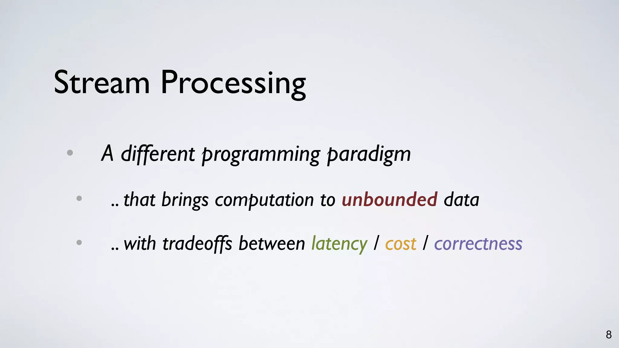 8
Stream Processing
• A different programming paradigm
• .. that brings computation to unbounded data
• .. with tradeoffs between latency / cost / correctness
 