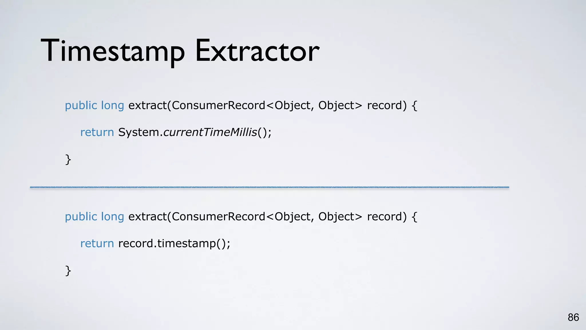 Timestamp Extractor
86
public long extract(ConsumerRecord<Object, Object> record) {
return System.currentTimeMillis();
}
public long extract(ConsumerRecord<Object, Object> record) {
return record.timestamp();
}
 