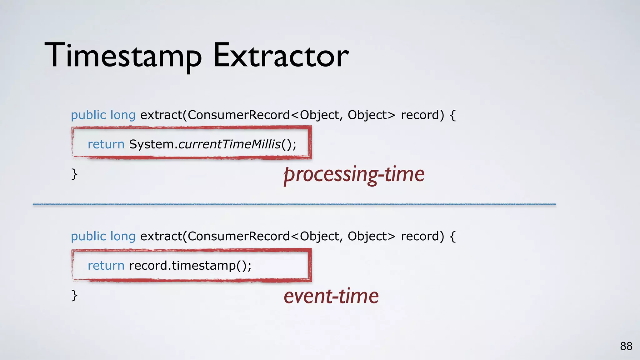 Timestamp Extractor
88
public long extract(ConsumerRecord<Object, Object> record) {
return System.currentTimeMillis();
}
public long extract(ConsumerRecord<Object, Object> record) {
return record.timestamp();
}
processing-time
event-time
 