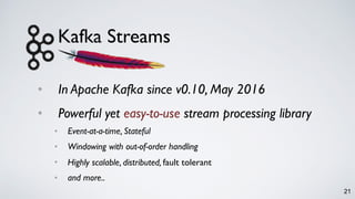 Kafka Streams
• In Apache Kafka since v0.10, May 2016
• Powerful yet easy-to-use stream processing library
• Event-at-a-time, Stateful
• Windowing with out-of-order handling
• Highly scalable, distributed, fault tolerant
• and more..
21
 