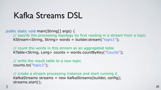 Kafka Streams DSL
26
public static void main(String[] args) {
// specify the processing topology by first reading in a stream from a topic
KStream<String, String> words = builder.stream(”topic1”);
// count the words in this stream as an aggregated table
KTable<String, Long> counts = words.countByKey(”Counts”);
// write the result table to a new topic
counts.to(”topic2”);
// create a stream processing instance and start running it
KafkaStreams streams = new KafkaStreams(builder, config);
streams.start();
}
 