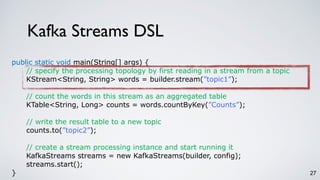 Kafka Streams DSL
27
public static void main(String[] args) {
// specify the processing topology by first reading in a stream from a topic
KStream<String, String> words = builder.stream(”topic1”);
// count the words in this stream as an aggregated table
KTable<String, Long> counts = words.countByKey(”Counts”);
// write the result table to a new topic
counts.to(”topic2”);
// create a stream processing instance and start running it
KafkaStreams streams = new KafkaStreams(builder, config);
streams.start();
}
 