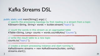 Kafka Streams DSL
29
public static void main(String[] args) {
// specify the processing topology by first reading in a stream from a topic
KStream<String, String> words = builder.stream(”topic1”);
// count the words in this stream as an aggregated table
KTable<String, Long> counts = words.countByKey(”Counts”);
// write the result table to a new topic
counts.to(”topic2”);
// create a stream processing instance and start running it
KafkaStreams streams = new KafkaStreams(builder, config);
streams.start();
}
 