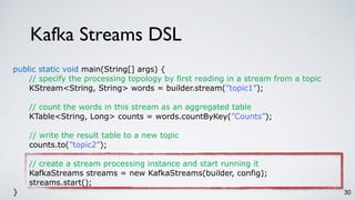 Kafka Streams DSL
30
public static void main(String[] args) {
// specify the processing topology by first reading in a stream from a topic
KStream<String, String> words = builder.stream(”topic1”);
// count the words in this stream as an aggregated table
KTable<String, Long> counts = words.countByKey(”Counts”);
// write the result table to a new topic
counts.to(”topic2”);
// create a stream processing instance and start running it
KafkaStreams streams = new KafkaStreams(builder, config);
streams.start();
}
 