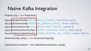 33
Property cfg = new Properties();
cfg.put(StreamsConfig.APPLICATION_ID_CONFIG, “my-streams-app”);
cfg.put(StreamsConfig.BOOTSTRAP_SERVERS_CONFIG, “broker1:9092”);
cfg.put(ConsumerConfig.AUTO_OFFSET_RESET_CONIFG, “earliest”);
cfg.put(CommonClientConfigs.SECURITY_PROTOCOL_CONFIG, “SASL_SSL”);
cfg.put(KafkaAvroSerDeConfig.SCHEMA_REGISTRY_URL_CONFIG, “registry:8081”);
StreamsConfig config = new StreamsConfig(cfg);
…
KafkaStreams streams = new KafkaStreams(builder, config);
Native Kafka Integration
 