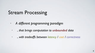 8
Stream Processing
• A different programming paradigm
• .. that brings computation to unbounded data
• .. with tradeoffs between latency / cost / correctness
 