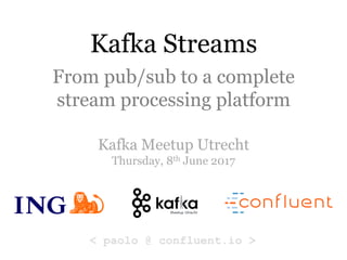Kafka Streams
From pub/sub to a complete
stream processing platform
Kafka Meetup Utrecht
Thursday, 8th June 2017
< paolo @ confluent.io >
 