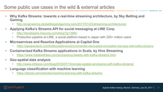 14Apache Kafka meetup, Munich, Germany, Jan 25, 2017
Some public use cases in the wild & external articles
• Why Kafka Streams: towards a real-time streaming architecture, by Sky Betting and
Gaming
• http://engineering.skybettingandgaming.com/2017/01/23/streaming-architectures/
• Applying Kafka’s Streams API for social messaging at LINE Corp.
• http://developers.linecorp.com/blog/?p=3960
• Production pipeline at LINE, a social platform based in Japan with 220+ million users
• Microservices and Reactive Applications at Capital One
• https://speakerdeck.com/bobbycalderwood/commander-decoupled-immutable-rest-apis-with-kafka-streams
• Containerized Kafka Streams applications in Scala, by Hive Streaming
• https://www.madewithtea.com/processing-tweets-with-kafka-streams.html
• Geo-spatial data analysis
• http://www.infolace.com/blog/2016/07/14/simple-spatial-windowing-with-kafka-streams/
• Language classification with machine learning
• https://dzone.com/articles/machine-learning-with-kafka-streams
 