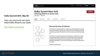 15Apache Kafka meetup, Munich, Germany, Jan 25, 2017
Kafka Summit NYC, May 09
Here, the community will share
latest Kafka Streams use cases.
http://kafka-summit.org/
 