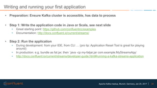 24Apache Kafka meetup, Munich, Germany, Jan 25, 2017
Writing and running your first application
• Preparation: Ensure Kafka cluster is accessible, has data to process
• Step 1: Write the application code in Java or Scala, see next slide
• Great starting point: https://github.com/confluentinc/examples
• Documentation: http://docs.confluent.io/current/streams/
• Step 2: Run the application
• During development: from your IDE, from CLI … (pro tip: Application Reset Tool is great for playing
around)
• In production: e.g. bundle as fat jar, then `java -cp my-fatjar.jar com.example.MyStreamsApp`
• http://docs.confluent.io/current/streams/developer-guide.html#running-a-kafka-streams-application
 